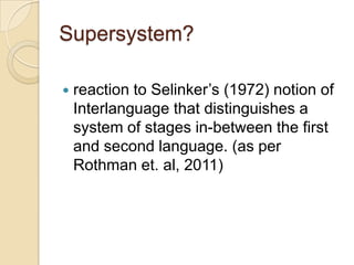 Supersystem?

   reaction to Selinker’s (1972) notion of
    Interlanguage that distinguishes a
    system of stages in-between the first
    and second language. (as per
    Rothman et. al, 2011)
 