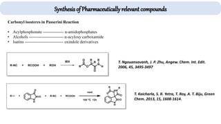 Carbonyl isosteres in Passerini Reaction
• Acylphosphonate --------------- α-amidophosphates
• Alcohols ------------------------- α-acyloxy carboxamide
• Isatins ---------------------------- oxindole derivatives
T. Ngouansavanh, J. P. Zhu, Angew. Chem. Int. Edit.
2006, 45, 3495-3497
T. Kaicharla, S. R. Yetra, T. Roy, A. T. Biju, Green
Chem. 2013, 15, 1608-1614.
Synthesis of Pharmaceutically relevant compounds
 