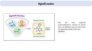 One pot acid catalyzed
cyclocondensation reaction of β-keto
ester, an aldehyde and urea that forms
3,4-dihydropyrimidin-2(H)-ones
(DHPMs)
Biginelli reaction
 