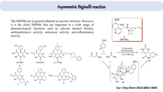 Asymmetric Biginelli reaction
Eur J Org Chem 2010:3802–3805
The DHPMs are in general obtained as racemic mixtures. However,
it is the chiral DHPMs that are important in a wide range of
pharmacological functions such as calcium channel blocker,
antihypertensive activity, anticancer activity, anti-inflammatory
activity.
 