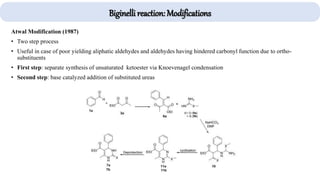 Biginelli reaction: Modifications
Atwal Modification (1987)
• Two step process
• Useful in case of poor yielding aliphatic aldehydes and aldehydes having hindered carbonyl function due to ortho-
substituents
• First step: separate synthesis of unsaturated ketoester via Knoevenagel condensation
• Second step: base catalyzed addition of substituted ureas
 