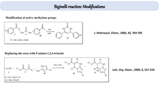 Biginelli reaction: Modifications
J. Heterocycl. Chem., 2005, 42, 703-705
Lett. Org. Chem., 2009, 6, 557-559
Replacing the urea with 5-amino-1,2,4-triazole
Modification at active methylene group:
 