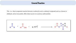 This is a three-component reaction between a carboxylic acid, a carbonyl compound such as a ketone or
aldehyde, and an isocyanide, offers direct access to α-acyloxy carboxamides.
General Reaction
 