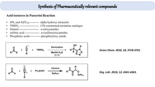 Acid isosteres in Passerini Reaction
• HN3 and Al(N3)3---------- alpha hydroxy tetrazoles
• TMSN3 -------------------- CIS constrained norstatine analogue
• Silanol--------------------- α-siloxyamides
• sulfinic acid --------------- α-(sulfonyloxy)amides
• Phosphinic acids----------- phosphinyloxy amide
Green Chem. 2016, 18, 3718-3721.
Org. Lett. 2010, 12, 4341-4343.
Synthesis of Pharmaceutically relevant compounds
 