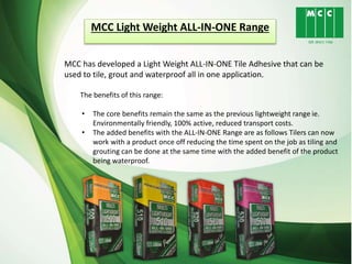 MCC Light Weight ALL-IN-ONE Range
MCC has developed a Light Weight ALL-IN-ONE Tile Adhesive that can be
used to tile, grout and waterproof all in one application.
The benefits of this range:
• The core benefits remain the same as the previous lightweight range ie.
Environmentally friendly, 100% active, reduced transport costs.
• The added benefits with the ALL-IN-ONE Range are as follows Tilers can now
work with a product once off reducing the time spent on the job as tiling and
grouting can be done at the same time with the added benefit of the product
being waterproof.
 