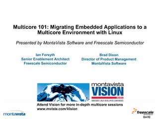 Multicore 101: Migrating Embedded Applications to a
Multicore Environment with Linux
Presented by MontaVista Software and Freescale Semiconductor
Ian Forsyth
Senior Enablement Architect
Freescale Semiconductor

Brad Dixon
Director of Product Management
MontaVista Software

Attend Vision for more in-depth multicore sessions
www.mvista.com/Vision

 