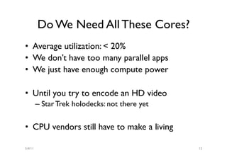 Do We Need All These Cores?
•  Average utilization: < 20%
•  We don’t have too many parallel apps
•  We just have enough compute power

•  Until you try to encode an HD video
         –  Star Trek holodecks: not there yet

•  CPU vendors still have to make a living

5/4/11                                           12
 