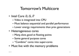 Tomorrow’s Multicore
•  Intel Core i3, i5, i7
         –  Video is integrated into CPU
         –  Must balance sequential and parallel performance
         –  Lower energy requirements than prev. generations
•  Heterogeneous cores
         –  Many, slow, good at floating points
         –  Some general purpose cores
         –  “Combine” cores into super-cores
•  Must live with the memory problems
5/4/11                                                     14
 