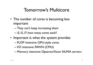 Tomorrow’s Multicore
•  The number of cores is becoming less
   important
         –  They can’t keep increasing them
         –  i3, i5, i7: how many cores each?
•  Important is what the system provides
         –  FLOP intensive: GPU-style cores
         –  I/O intensive: FAWN (CMU)
         –  Memory intensive: Opteron/Xeon NUMA servers

5/4/11                                                17
 
