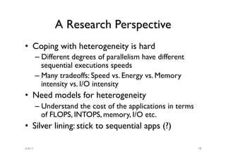 A Research Perspective
•  Coping with heterogeneity is hard
         –  Different degrees of parallelism have different
            sequential executions speeds
         –  Many tradeoffs: Speed vs. Energy vs. Memory
            intensity vs. I/O intensity
•  Need models for heterogeneity
         –  Understand the cost of the applications in terms
            of FLOPS, INTOPS, memory, I/O etc.
•  Silver lining: stick to sequential apps (?)

5/4/11                                                         18
 