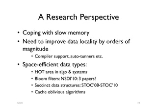 A Research Perspective
•  Coping with slow memory
•  Need to improve data locality by orders of
   magnitude
         •  Compiler support, auto-tunners etc.
•  Space-efficient data types:
         •  HOT area in algo & systems
         •  Bloom filters: NSDI’10: 3 papers!
         •  Succinct data structures: STOC’08-STOC’10
         •  Cache oblivious algorithms

5/4/11                                                  19
 