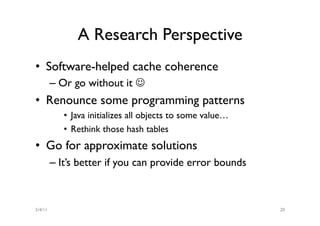 A Research Perspective
•  Software-helped cache coherence
         –  Or go without it J
•  Renounce some programming patterns
            •  Java initializes all objects to some value…
            •  Rethink those hash tables
•  Go for approximate solutions
         –  It’s better if you can provide error bounds



5/4/11                                                       20
 