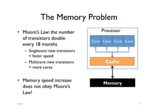 The Memory Problem
•  Moore’s Law: the number                    Processor
   of transistors double
                                          Core Core Core Core
   every 18 months
         –  Singlecore: new transistors
            = faster speed
         –  Multicore: new transistors          Cache
            = more cores


•  Memory speed increase
                                               Memory
   does not obey Moore’s
   Law!

5/4/11                                                          7
 