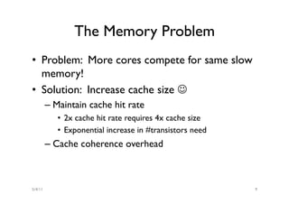 The Memory Problem
•  Problem: More cores compete for same slow
   memory!
•  Solution: Increase cache size J
         –  Maintain cache hit rate
            •  2x cache hit rate requires 4x cache size
            •  Exponential increase in #transistors need
         –  Cache coherence overhead



5/4/11                                                     9
 