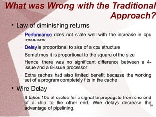 10
What was Wrong with the Traditional
Approach?

Law of diminishing returns
− PerformancePerformance does not scale well with the increase in cpu
resources
− DelayDelay is proportional to size of a cpu structure
− Sometimes it is proportional to the square of the size
− Hence, there was no significant difference between a 4-
issue and a 8-issue processor
− Extra caches had also limited benefit because the working
set of a program completely fits in the cache

Wire Delay
− It takes 10s of cycles for a signal to propagate from one end
of a chip to the other end. Wire delays decrease the
advantage of pipelining.
 