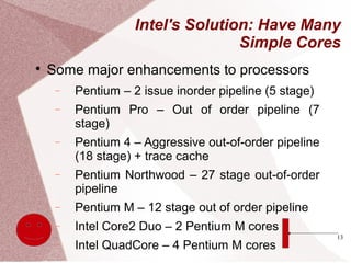 13
Intel's Solution: Have Many
Simple Cores

Some major enhancements to processors
− Pentium – 2 issue inorder pipeline (5 stage)
− Pentium Pro – Out of order pipeline (7
stage)
− Pentium 4 – Aggressive out-of-order pipeline
(18 stage) + trace cache
− Pentium Northwood – 27 stage out-of-order
pipeline
− Pentium M – 12 stage out of order pipeline
− Intel Core2 Duo – 2 Pentium M cores
− Intel QuadCore – 4 Pentium M cores
 