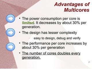 17
Advantages of
Multicores

The power consumption per core is
limitedlimited. It decreases by about 30% per
generation.

The design has lesser complexity
− easy to design, debug and verify

The performance per core increases by
about 30% per generation

The number of cores doubles every
generation.
 