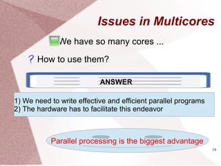 19
Issues in Multicores
We have so many cores ...
How to use them?
ANSWER
1) We need to write effective and efficient parallel programs
2) The hardware has to facilitate this endeavor
Parallel processing is the biggest advantage
 