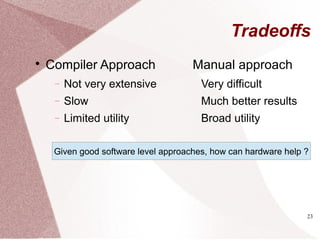 23
Tradeoffs

Compiler Approach
− Not very extensive
− Slow
− Limited utility
Manual approach
Very difficult
Much better results
Broad utility
Given good software level approaches, how can hardware help ?
 