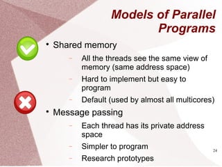 24
Models of Parallel
Programs

Shared memory
− All the threads see the same view of
memory (same address space)
− Hard to implement but easy to
program
− Default (used by almost all multicores)

Message passing
− Each thread has its private address
space
− Simpler to program
− Research prototypes
 