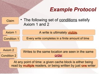 33
Example Protocol

The following set of conditions satisfy
Axiom 1 and 2
Claim
Every write completes in a finite amount of time
A write is ultimately visiblevisible.Axiom 1
Writes to the same location are seen in the same
orderorder
At any point of time: a given cache block is either being
read by multiplemultiple readers, or being written by just oneone writer
Writes to the same location are seen in the same
orderorder
Condition 1
Axiom 2
Condition 2
 