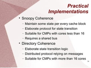 34
Practical
Implementations

Snoopy Coherence
− Maintain some state per every cache block
− Elaborate protocol for state transition
− Suitable for CMPs with cores less than 16
− Requires a shared bus

Directory Coherence
− Elaborate state transition logic
− Distributed protocol relying on messages
− Suitable for CMPs with more than 16 cores
 
