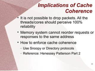 35
Implications of Cache
Coherence

It is not possible to drop packets. All the
threads/cores should perceive 100%
reliability

Memory system cannot reorder requests or
responses to the same address

How to enforce cache coherence
− Use Snoopy or Directory protocols
− Reference: Henessey Patterson Part 2
 