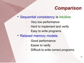 45
Comparison

Sequential consistency is intuitive
− Very low performance
− Hard to implement and verify
− Easy to write programs

Relaxed memory models
− Good performance
− Easier to verify
− Difficult to write correct programs
 