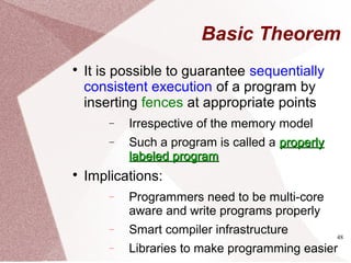 48
Basic Theorem

It is possible to guarantee sequentially
consistent execution of a program by
inserting fences at appropriate points
− Irrespective of the memory model
− Such a program is called a properlyproperly
labeled programlabeled program

Implications:
− Programmers need to be multi-core
aware and write programs properly
− Smart compiler infrastructure
− Libraries to make programming easier
 