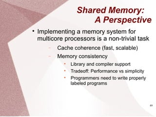 49
Shared Memory:
A Perspective

Implementing a memory system for
multicore processors is a non-trivial task
− Cache coherence (fast, scalable)
− Memory consistency

Library and compiler support

Tradeoff: Performance vs simplicity

Programmers need to write properly
labeled programs
 