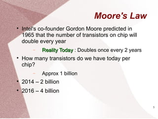 5
Moore's Law

Intel's co-founder Gordon Moore predicted in
1965 that the number of transistors on chip will
double every year
− Reality TodayReality Today : Doubles once every 2 years

How many transistors do we have today per
chip?
− Approx 1 billion

2014 – 2 billion

2016 – 4 billion
 