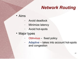 63
Network Routing

Aims
− Avoid deadlock
− Minimize latency
− Avoid hot-spots

Major types
− Oblivious – fixed policy
− Adaptive – takes into account hot-spots
and congestion
 