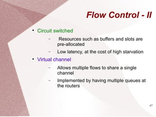 67
Flow Control - II

Circuit switched
− Resources such as buffers and slots are
pre-allocated
− Low latency, at the cost of high starvation

Virtual channel
− Allows multiple flows to share a single
channel
− Implemented by having multiple queues at
the routers
 