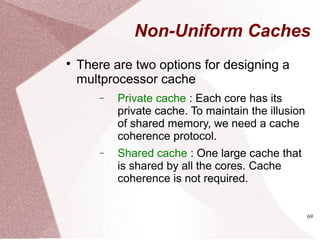 69
Non-Uniform Caches

There are two options for designing a
multprocessor cache
− Private cache : Each core has its
private cache. To maintain the illusion
of shared memory, we need a cache
coherence protocol.
− Shared cache : One large cache that
is shared by all the cores. Cache
coherence is not required.
 