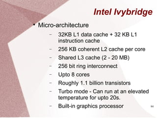 84
Intel Ivybridge

Micro-architecture
− 32KB L1 data cache + 32 KB L1
instruction cache
− 256 KB coherent L2 cache per core
− Shared L3 cache (2 - 20 MB)
− 256 bit ring interconnect
− Upto 8 cores
− Roughly 1.1 billion transistors
− Turbo mode - Can run at an elevated
temperature for upto 20s.
− Built-in graphics processor
 