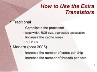 9
How to Use the Extra
Transistors

Traditional
− Complicate the processor

Issue width, ROB size, aggressive speculation
− Increase the cache sizes

L1, L2, L3

Modern (post 2005)
− Increase the number of cores per chip
− Increase the number of threads per core
 