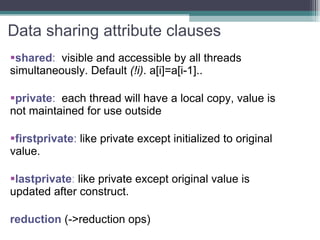 Data sharing attribute clauses shared :  visible and accessible by all threads simultaneously. Default  (!i) . a[i]=a[i-1].. private :  each thread will have a local copy, value is not maintained for use outside  firstprivate :  like private except initialized to original value. lastprivate :  like private except original value is updated after construct. reduction  (->reduction ops) 