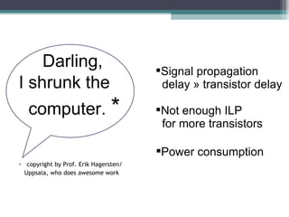 Darling,  I shrunk the  computer.  * copyright by Prof. Erik Hagersten /   Uppsala, who does   awesome work Signal propagation delay » transistor delay Not enough ILP  for more transistors Power consumption  