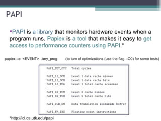 PAPI PAPI  is  a library  that monitors hardware events when a program runs.  Papiex  is  a tool  that makes it easy to  get access to performance counters using PAPI .* * http://icl.cs.utk.edu/papi / papiex –e  <EVENT>  ./my_prog  (to turn of optimizations (use the flag  -O0) for some tests)  