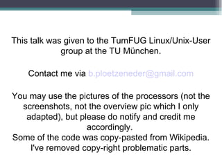 This talk was given to the TumFUG Linux/Unix-User group at the TU München. Contact me via  [email_address] You may use the pictures of the processors (not the screenshots, not the overview pic which I only adapted), but please do notify and credit me accordingly.  Some of the code was copy-pasted from Wikipedia. I've removed copy-right problematic parts. 