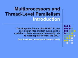Multiprocessors and Thread-Level Parallelism  Introduction “ The blueprints for our UltraSPARC T2, the core design files and test suites, will be available to the open source community, via its most popular license: the GPL.” Sun President Jonathan Schwartz (2007)‏ 
