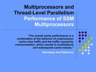 Multiprocessors and Thread-Level Parallelism  Performance of SSM Multiprocessors “ The overall cache performance is a combination of the behavior of uniprocessor cache miss traffic and the traffic caused by communication, which results in invalidations and subsequent cache misses.” Hennessy and Patterson 