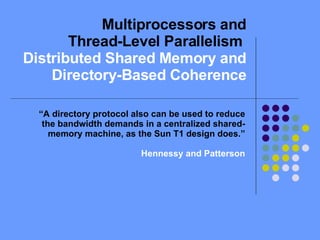Multiprocessors and Thread-Level Parallelism  Distributed Shared Memory and Directory-Based Coherence “ A directory protocol also can be used to reduce the bandwidth demands in a centralized shared-memory machine, as the Sun T1 design does.” Hennessy and Patterson 
