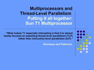 Multiprocessors and Thread-Level Parallelism  Putting it all together: Sun T1 Multiprocessor “ What makes T1 especially interesting is that it is almost totally focused on exploiting thread-level parallelism (TLP) rather than instruction-level parallelism (ILP).” Hennessy and Patterson  