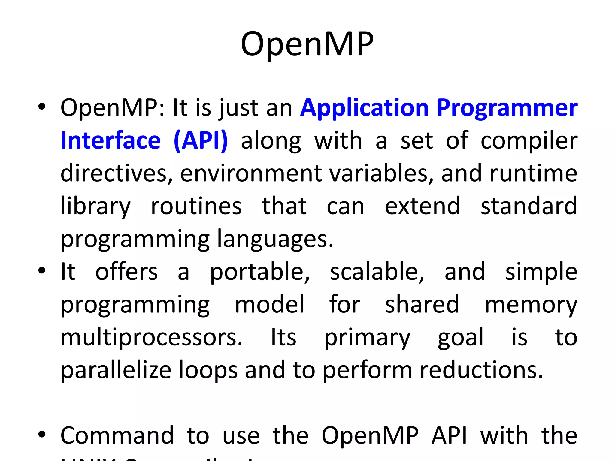 OpenMP
• OpenMP: It is just an Application Programmer
Interface (API) along with a set of compiler
directives, environment variables, and runtime
library routines that can extend standard
programming languages.
• It offers a portable, scalable, and simple
programming model for shared memory
multiprocessors. Its primary goal is to
parallelize loops and to perform reductions.
• Command to use the OpenMP API with the
 