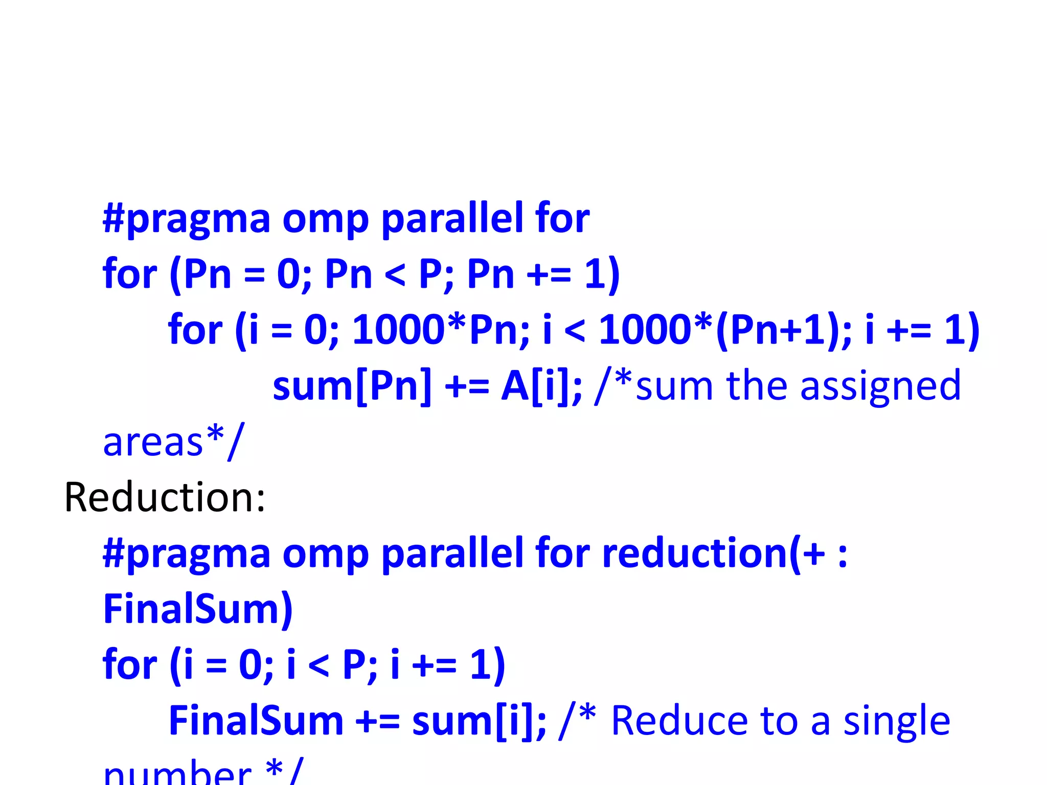 #pragma omp parallel for
for (Pn = 0; Pn < P; Pn += 1)
for (i = 0; 1000*Pn; i < 1000*(Pn+1); i += 1)
sum[Pn] += A[i]; /*sum the assigned
areas*/
Reduction:
#pragma omp parallel for reduction(+ :
FinalSum)
for (i = 0; i < P; i += 1)
FinalSum += sum[i]; /* Reduce to a single
 
