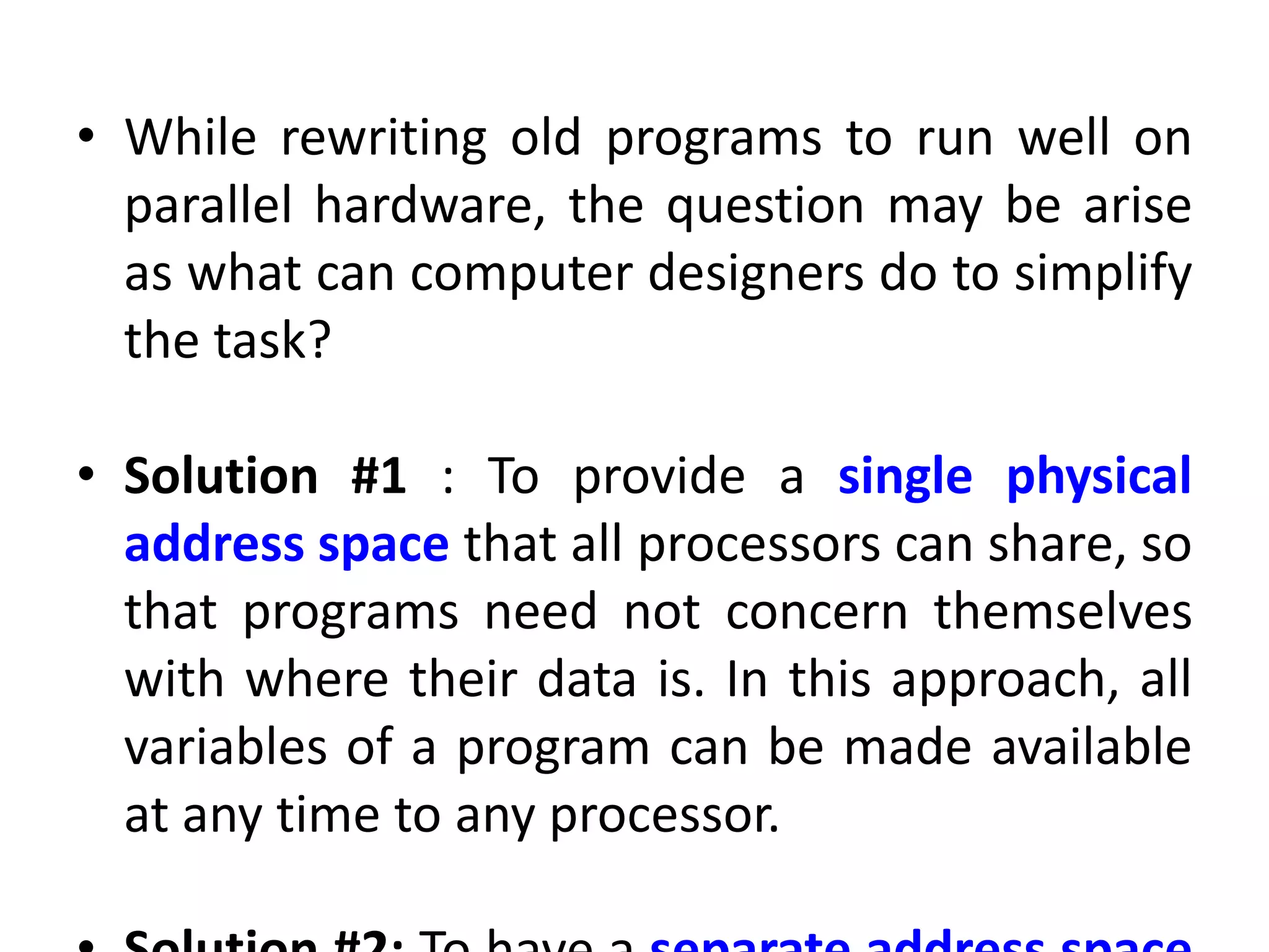 • While rewriting old programs to run well on
parallel hardware, the question may be arise
as what can computer designers do to simplify
the task?
• Solution #1 : To provide a single physical
address space that all processors can share, so
that programs need not concern themselves
with where their data is. In this approach, all
variables of a program can be made available
at any time to any processor.
 