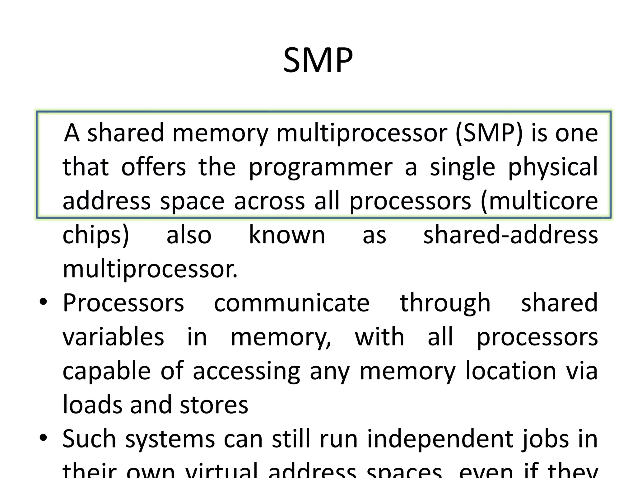 SMP
A shared memory multiprocessor (SMP) is one
that offers the programmer a single physical
address space across all processors (multicore
chips) also known as shared-address
multiprocessor.
• Processors communicate through shared
variables in memory, with all processors
capable of accessing any memory location via
loads and stores
• Such systems can still run independent jobs in
 