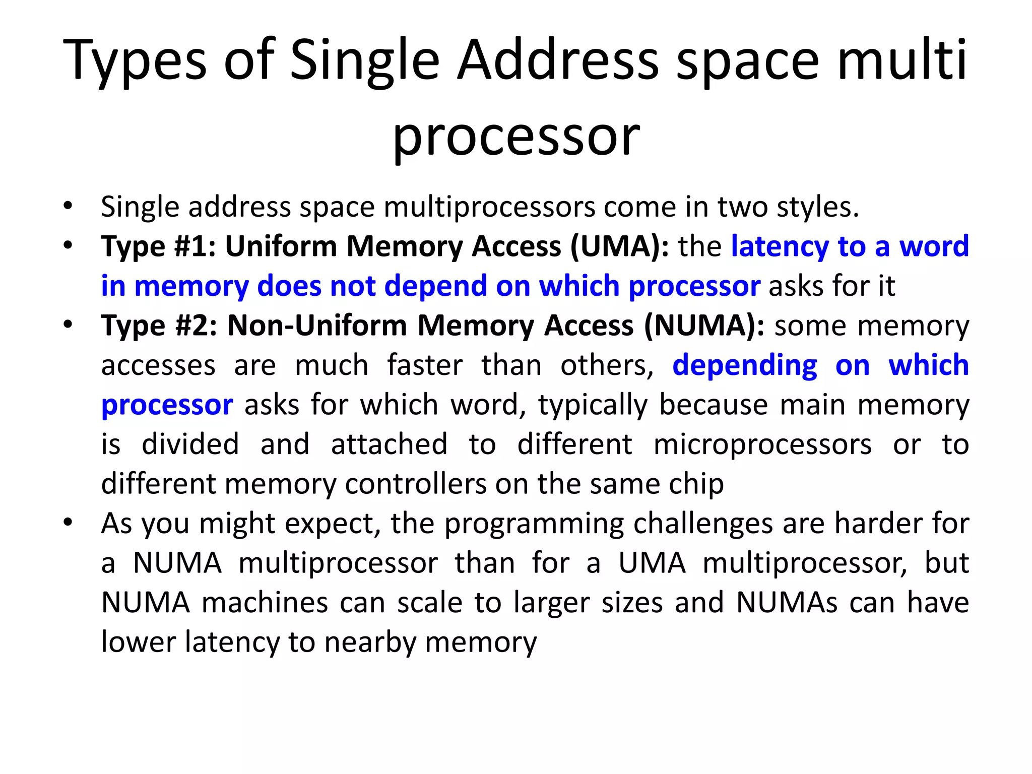 Types of Single Address space multi
processor
• Single address space multiprocessors come in two styles.
• Type #1: Uniform Memory Access (UMA): the latency to a word
in memory does not depend on which processor asks for it
• Type #2: Non-Uniform Memory Access (NUMA): some memory
accesses are much faster than others, depending on which
processor asks for which word, typically because main memory
is divided and attached to different microprocessors or to
different memory controllers on the same chip
• As you might expect, the programming challenges are harder for
a NUMA multiprocessor than for a UMA multiprocessor, but
NUMA machines can scale to larger sizes and NUMAs can have
lower latency to nearby memory
 