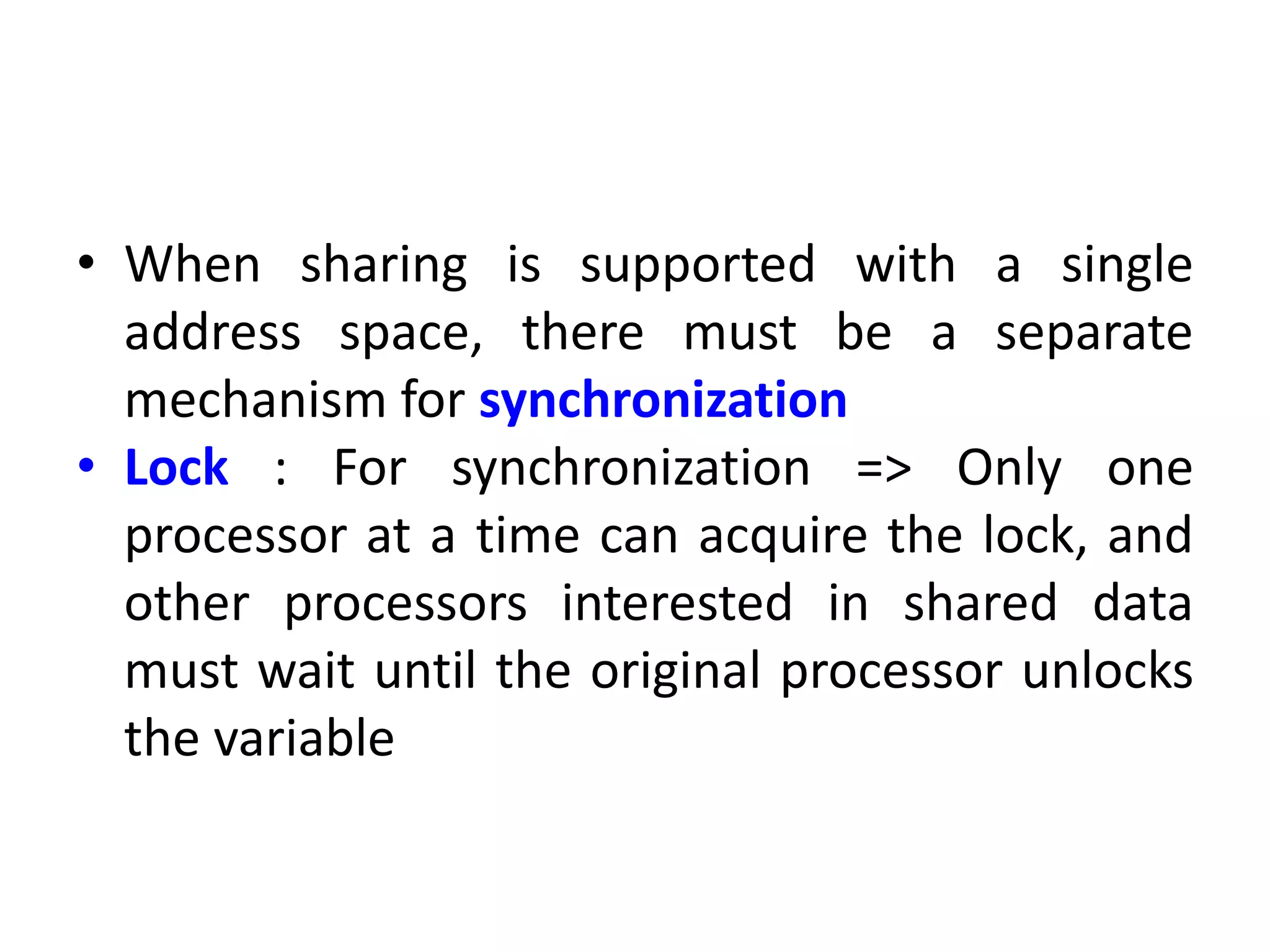 • When sharing is supported with a single
address space, there must be a separate
mechanism for synchronization
• Lock : For synchronization => Only one
processor at a time can acquire the lock, and
other processors interested in shared data
must wait until the original processor unlocks
the variable
 